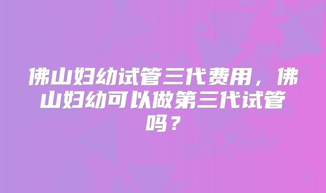 佛山妇幼试管三代费用,佛山妇幼可以做第三代试管吗?