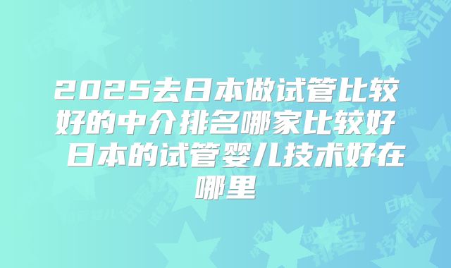 2025去日本做试管比较好的中介排名哪家比较好 日本的试管婴儿技术好在哪里