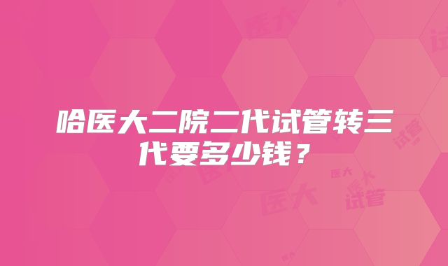哈医大二院二代试管转三代要多少钱?