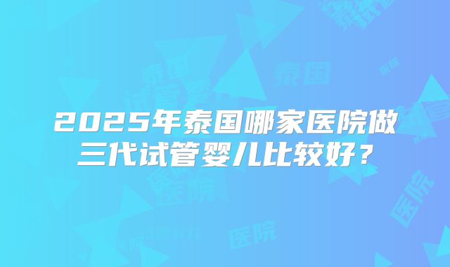2025年泰国哪家医院做三代试管婴儿比较好？