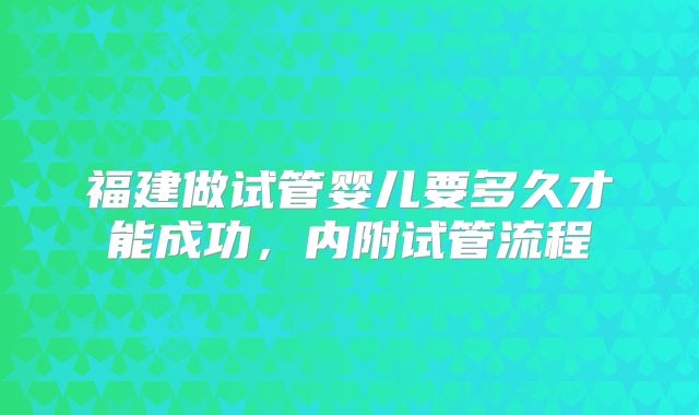 福建做试管婴儿要多久才能成功,内附试管流程
