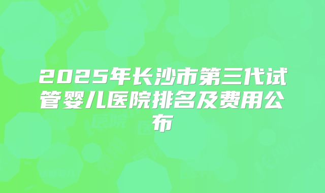 2025年长沙市第三代试管婴儿医院排名及费用公布