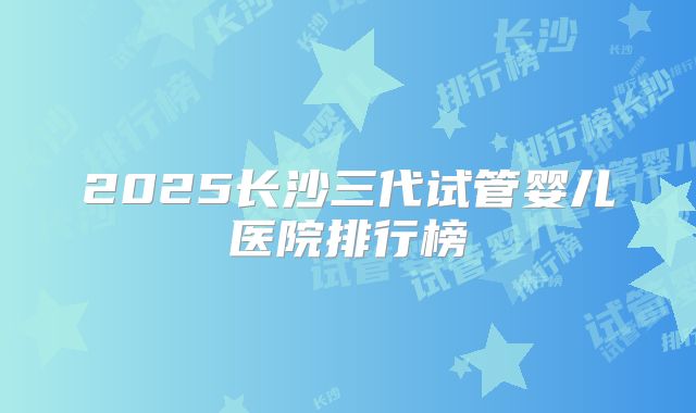 2025长沙三代试管婴儿医院排行榜