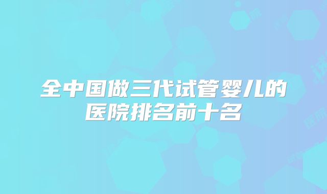 全中国做三代试管婴儿的医院排名前十名