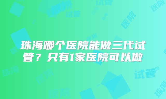 珠海哪个医院能做三代试管?只有1家医院可以做