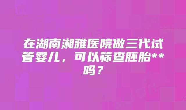 在湖南湘雅医院做三代试管婴儿,可以筛查胚胎**吗?