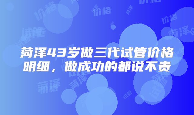 菏泽43岁做三代试管价格明细，做成功的都说不贵