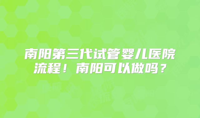 南阳第三代试管婴儿医院流程！南阳可以做吗？