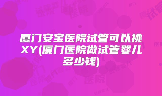 厦门安宝医院试管可以挑XY(厦门医院做试管婴儿多少钱)