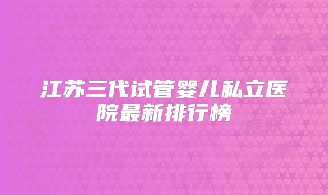 江苏三代试管婴儿私立医院最新排行榜