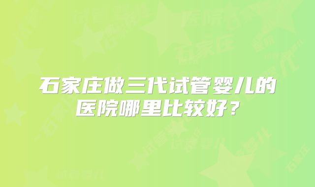 石家庄做三代试管婴儿的医院哪里比较好?