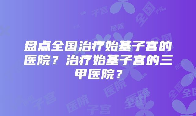 盘点全国治疗始基子宫的医院？治疗始基子宫的三甲医院？