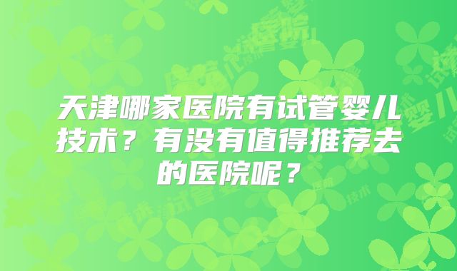 天津哪家医院有试管婴儿技术？有没有值得推荐去的医院呢？