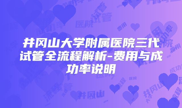 井冈山大学附属医院三代试管全流程解析-费用与成功率说明
