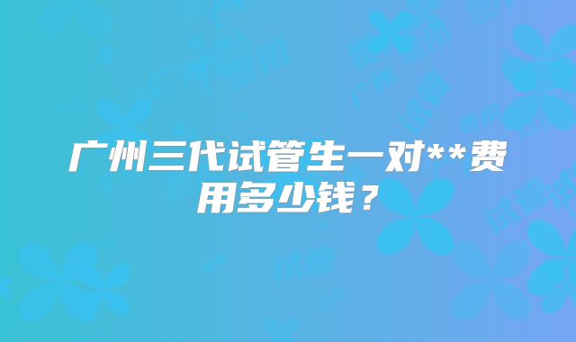 广州三代试管生一对**费用多少钱？