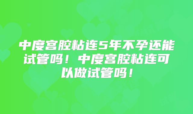 中度宫腔粘连5年不孕还能试管吗！中度宫腔粘连可以做试管吗！