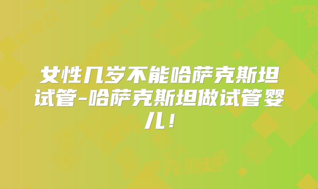 女性几岁不能哈萨克斯坦试管-哈萨克斯坦做试管婴儿!