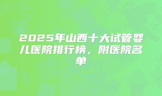 2025年山西十大试管婴儿医院排行榜，附医院名单