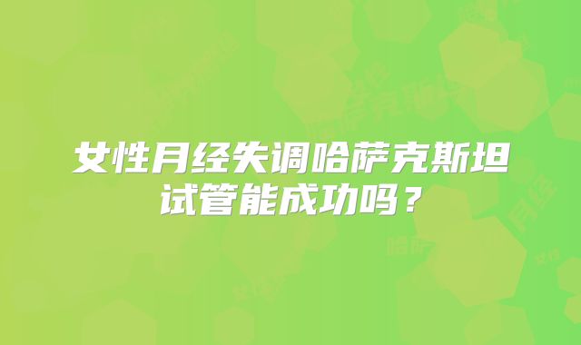 女性月经失调哈萨克斯坦试管能成功吗？
