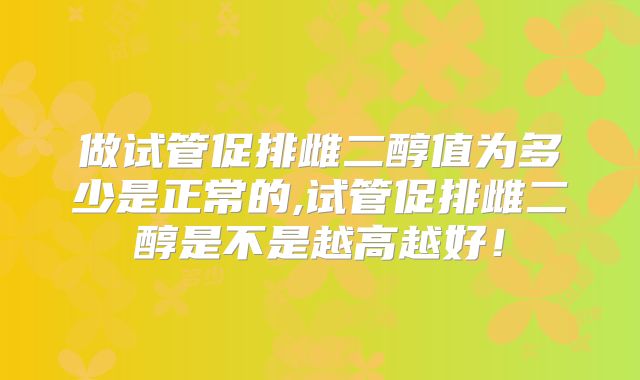 做试管促排雌二醇值为多少是正常的,试管促排雌二醇是不是越高越好！