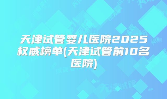 天津试管婴儿医院2025权威榜单(天津试管前10名医院)