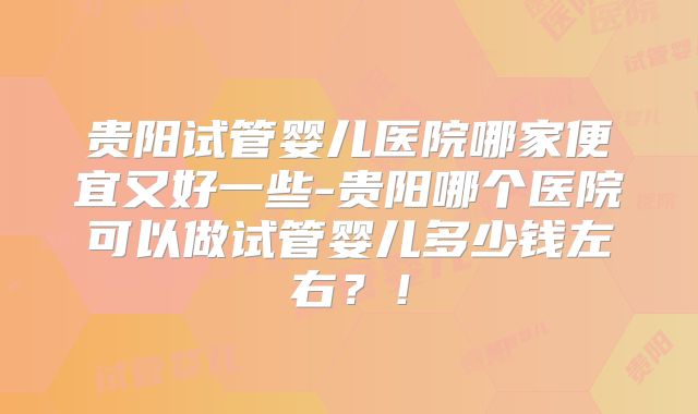 贵阳试管婴儿医院哪家便宜又好一些-贵阳哪个医院可以做试管婴儿多少钱左右？！