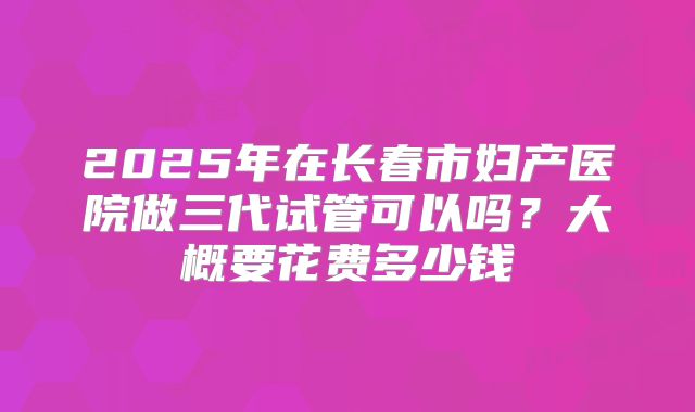 2025年在长春市妇产医院做三代试管可以吗？大概要花费多少钱