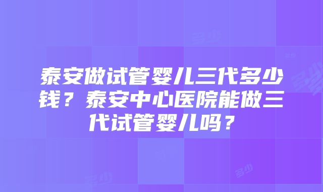 泰安做试管婴儿三代多少钱?泰安中心医院能做三代试管婴儿吗?