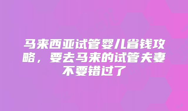 马来西亚试管婴儿省钱攻略,要去马来的试管夫妻不要错过了