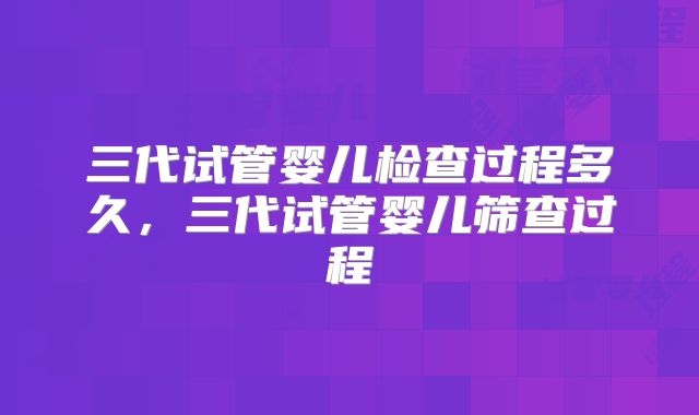 三代试管婴儿检查过程多久,三代试管婴儿筛查过程