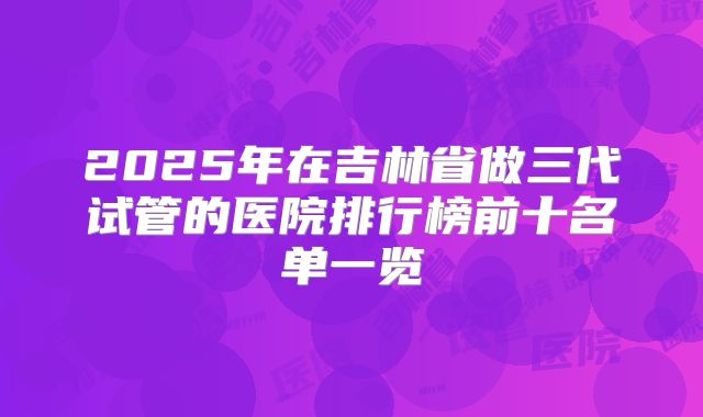 2025年在吉林省做三代试管的医院排行榜前十名单一览