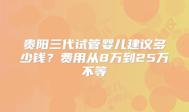 贵阳三代试管婴儿建议多少钱?费用从8万到25万不等
