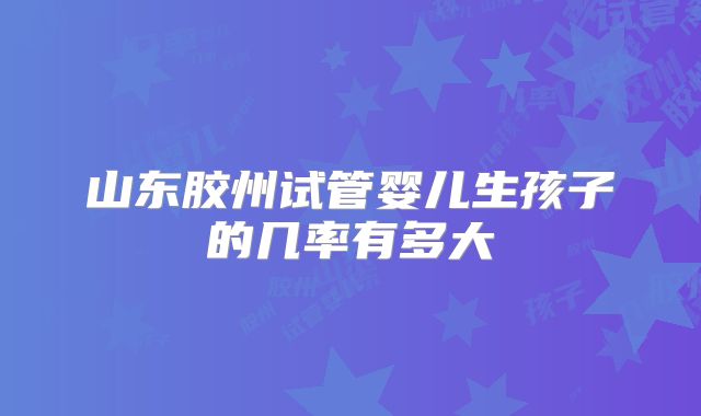 山东胶州试管婴儿生孩子的几率有多大