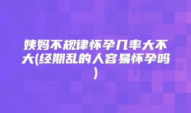 姨妈不规律怀孕几率大不大(经期乱的人容易怀孕吗)
