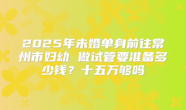2025年未婚单身前往常州市妇幼 做试管要准备多少钱?十五万够吗