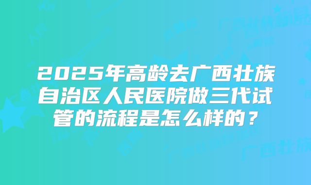2025年高龄去广西壮族自治区人民医院做三代试管的流程是怎么样的？