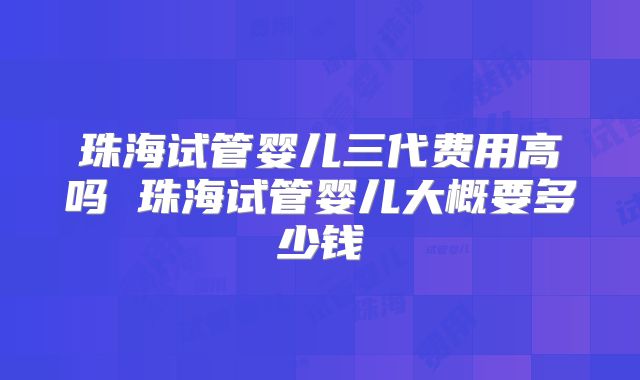 珠海试管婴儿三代费用高吗 珠海试管婴儿大概要多少钱