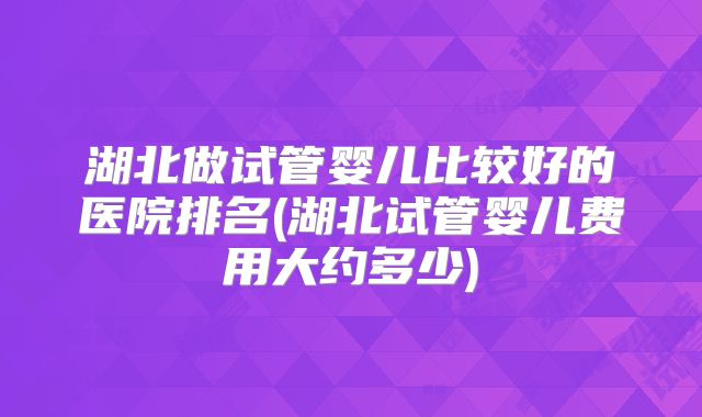 湖北做试管婴儿比较好的医院排名(湖北试管婴儿费用大约多少)
