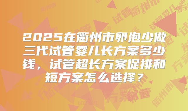 2025在衢州市卵泡少做三代试管婴儿长方案多少钱，试管超长方案促排和短方案怎么选择？