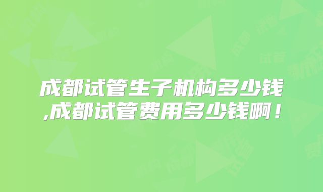 成都试管生子机构多少钱,成都试管费用多少钱啊！