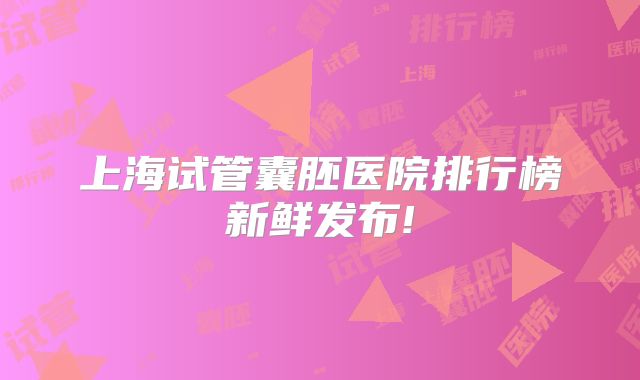 上海试管囊胚医院排行榜新鲜发布!
