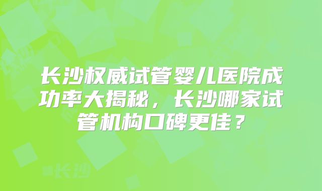 长沙权威试管婴儿医院成功率大揭秘，长沙哪家试管机构口碑更佳？