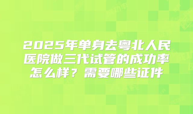 2025年单身去粤北人民医院做三代试管的成功率怎么样?需要哪些证件