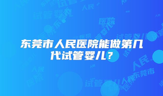 东莞市人民医院能做第几代试管婴儿？