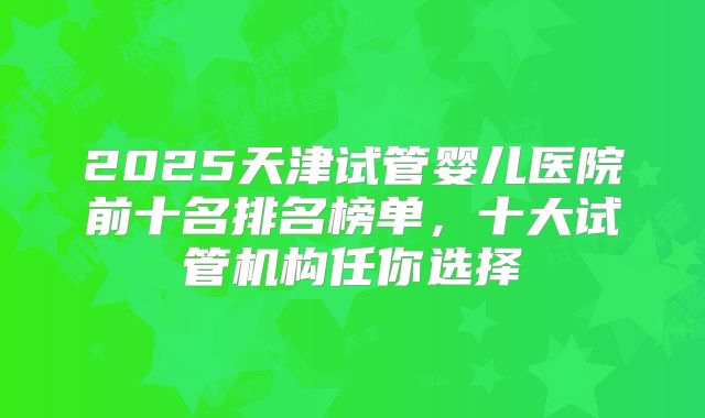 2025天津试管婴儿医院前十名排名榜单，十大试管机构任你选择
