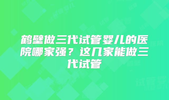 鹤壁做三代试管婴儿的医院哪家强?这几家能做三代试管