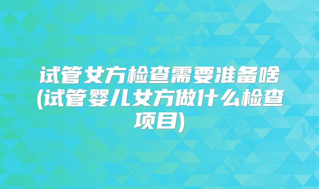试管女方检查需要准备啥(试管婴儿女方做什么检查项目)