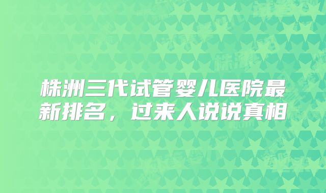 株洲三代试管婴儿医院最新排名，过来人说说真相