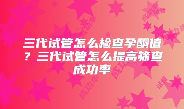 三代试管怎么检查孕酮值？三代试管怎么提高筛查成功率