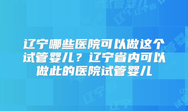 辽宁哪些医院可以做这个试管婴儿?辽宁省内可以做此的医院试管婴儿